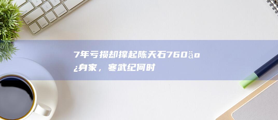 7年亏损却撑起陈天石760亿身家，寒武纪何时能盈利？|股价|博导|英伟达|人工智能