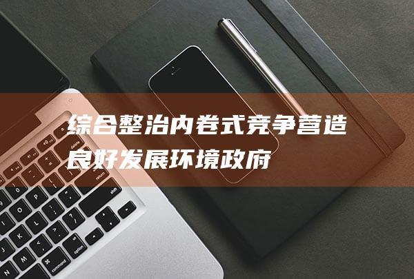 综合整治“内卷式”竞争营造良好发展环境|政府|重点任务