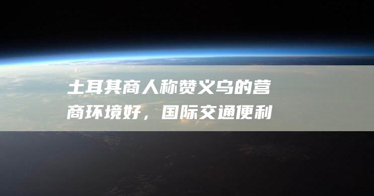 土耳其商人称赞义乌的营商环境好，国际交通便利，充满机会|埃尔多安|义新欧