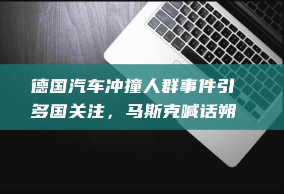 德国汽车冲撞人群事件引多国关注，马斯克喊话朔尔茨“立即辞职”，德方拒绝置评|德国政府|马格德堡|美国