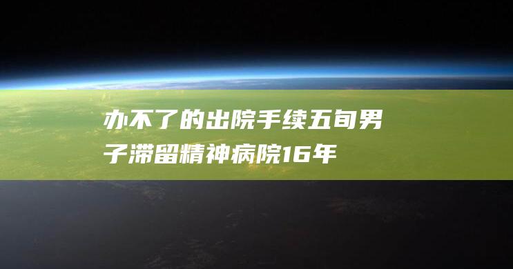 办不了的出院手续：五旬男子滞留精神病院16年|医生|患者持刀|精神卫生法|精神病医院