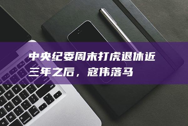 中央纪委周末打虎！退休近三年之后，寇伟落马|工业局|党委书记