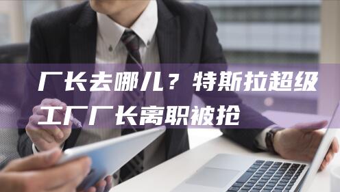 厂长去哪儿？特斯拉超级工厂厂长离职被“抢”|小米|汽车|知名企业|特斯拉(公司)