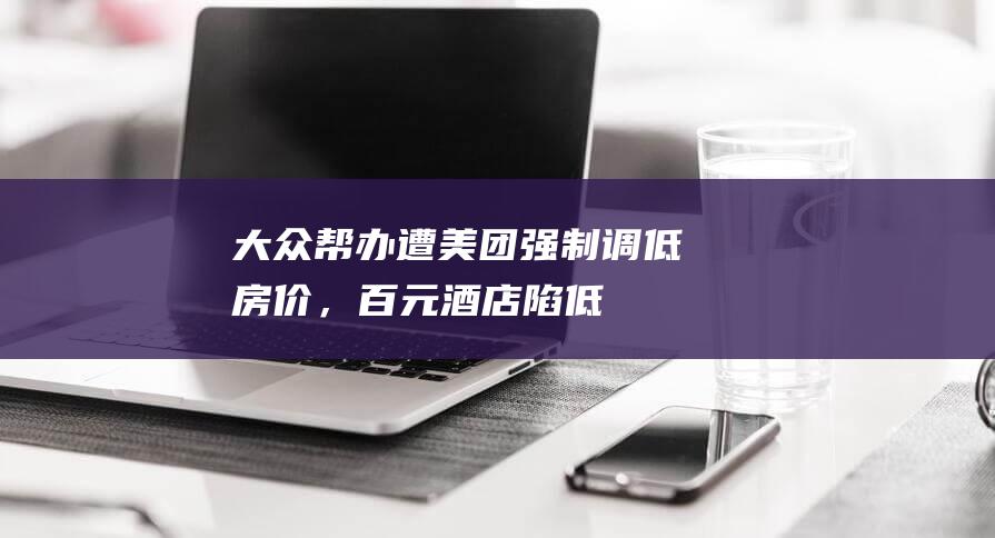 大众帮办｜遭美团强制调低房价，百元酒店陷“低价内卷”困局|携程|外卖|知名企业