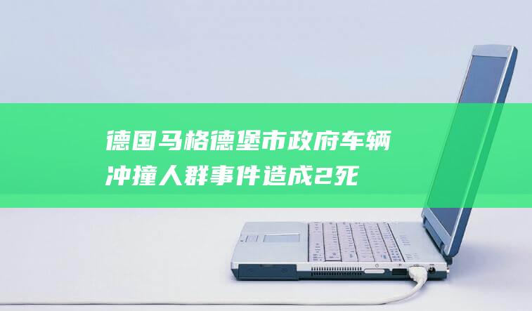 德国马格德堡市政府：车辆冲撞人群事件造成2死68伤|法国|联邦|议院|俄罗斯